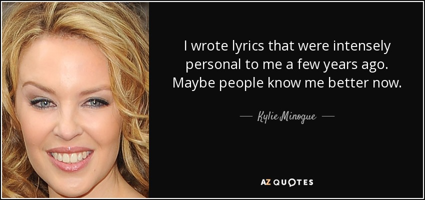 I wrote lyrics that were intensely personal to me a few years ago. Maybe people know me better now. - Kylie Minogue