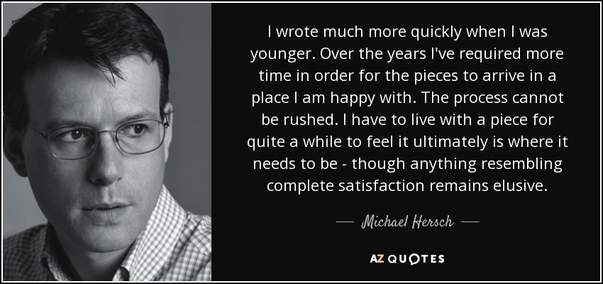 I wrote much more quickly when I was younger. Over the years I've required more time in order for the pieces to arrive in a place I am happy with. The process cannot be rushed. I have to live with a piece for quite a while to feel it ultimately is where it needs to be - though anything resembling complete satisfaction remains elusive. - Michael Hersch