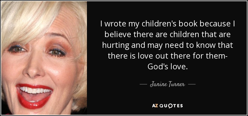 I wrote my children's book because I believe there are children that are hurting and may need to know that there is love out there for them- God's love. - Janine Turner