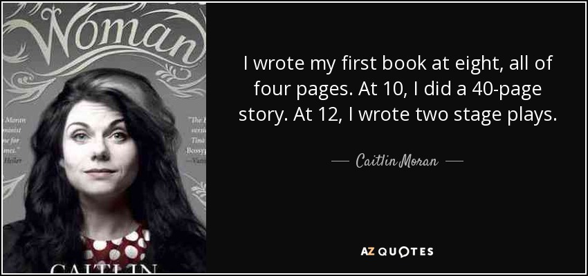 I wrote my first book at eight, all of four pages. At 10, I did a 40-page story. At 12, I wrote two stage plays. - Caitlin Moran