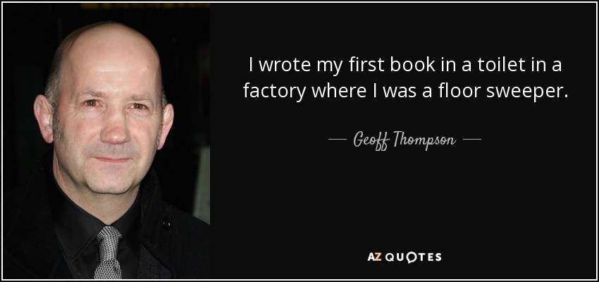 I wrote my first book in a toilet in a factory where I was a floor sweeper. - Geoff Thompson