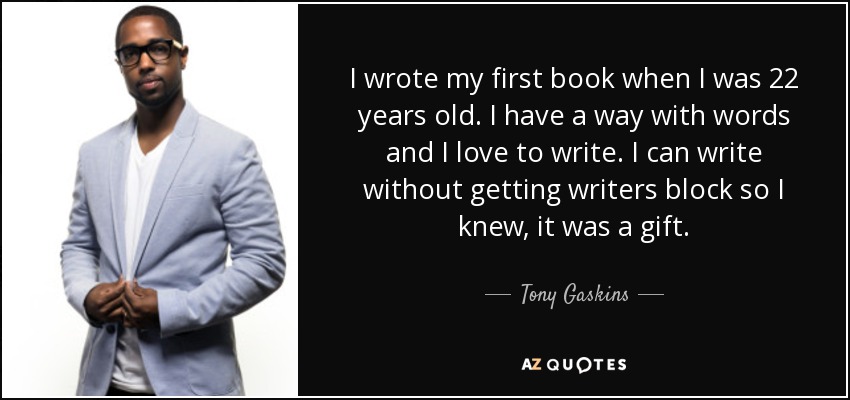 I wrote my first book when I was 22 years old. I have a way with words and I love to write. I can write without getting writers block so I knew, it was a gift. - Tony Gaskins