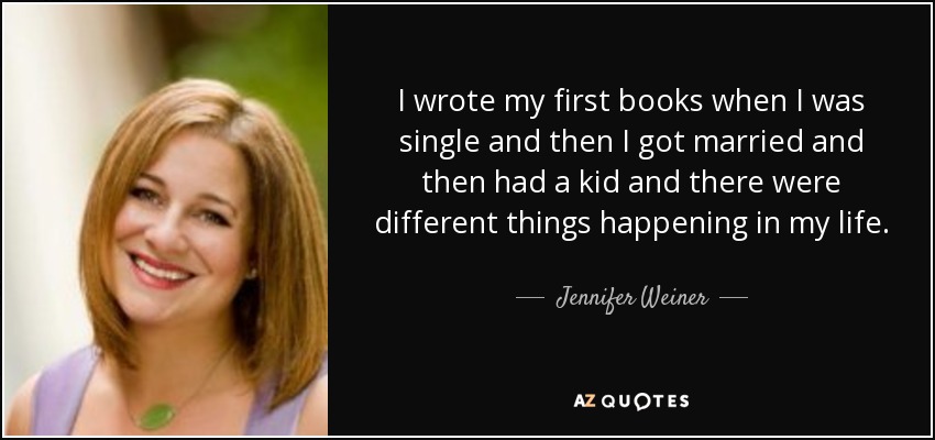I wrote my first books when I was single and then I got married and then had a kid and there were different things happening in my life. - Jennifer Weiner
