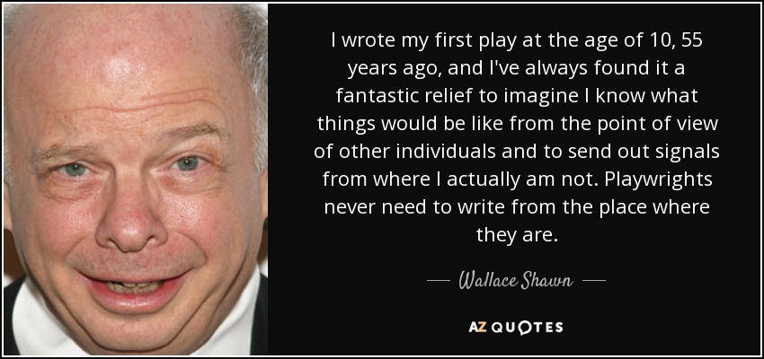 I wrote my first play at the age of 10, 55 years ago, and I've always found it a fantastic relief to imagine I know what things would be like from the point of view of other individuals and to send out signals from where I actually am not. Playwrights never need to write from the place where they are. - Wallace Shawn