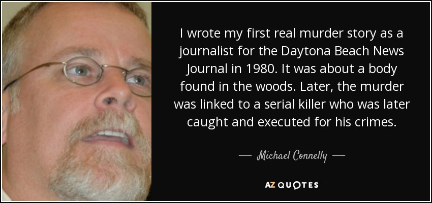 I wrote my first real murder story as a journalist for the Daytona Beach News Journal in 1980. It was about a body found in the woods. Later, the murder was linked to a serial killer who was later caught and executed for his crimes. - Michael Connelly