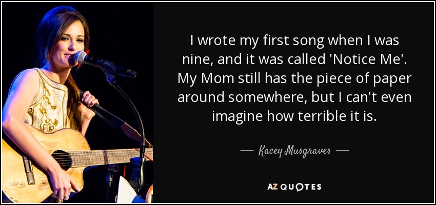 I wrote my first song when I was nine, and it was called 'Notice Me'. My Mom still has the piece of paper around somewhere, but I can't even imagine how terrible it is. - Kacey Musgraves