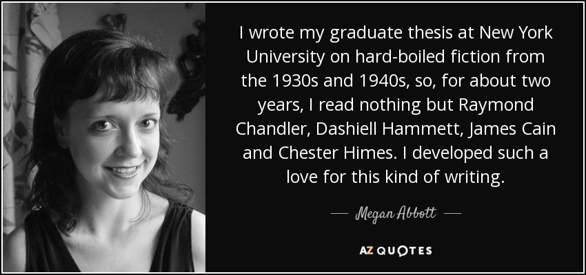 I wrote my graduate thesis at New York University on hard-boiled fiction from the 1930s and 1940s, so, for about two years, I read nothing but Raymond Chandler, Dashiell Hammett, James Cain and Chester Himes. I developed such a love for this kind of writing. - Megan Abbott