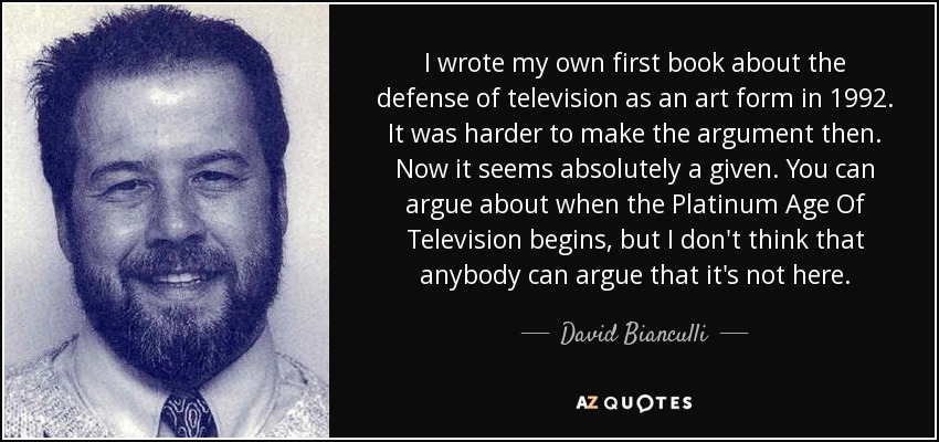 I wrote my own first book about the defense of television as an art form in 1992. It was harder to make the argument then. Now it seems absolutely a given. You can argue about when the Platinum Age Of Television begins, but I don't think that anybody can argue that it's not here. - David Bianculli