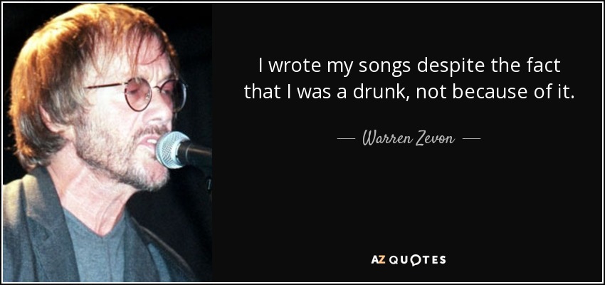 I wrote my songs despite the fact that I was a drunk, not because of it. - Warren Zevon