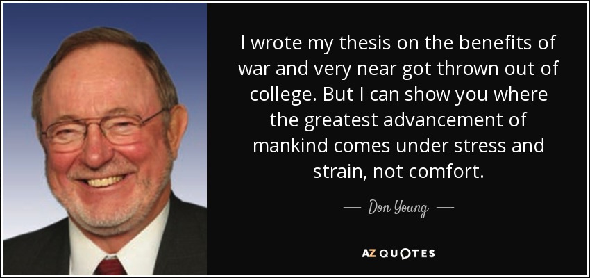 I wrote my thesis on the benefits of war and very near got thrown out of college. But I can show you where the greatest advancement of mankind comes under stress and strain, not comfort. - Don Young