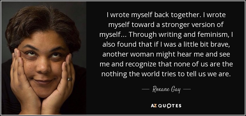 I wrote myself back together. I wrote myself toward a stronger version of myself . . . Through writing and feminism, I also found that if I was a little bit brave, another woman might hear me and see me and recognize that none of us are the nothing the world tries to tell us we are. - Roxane Gay