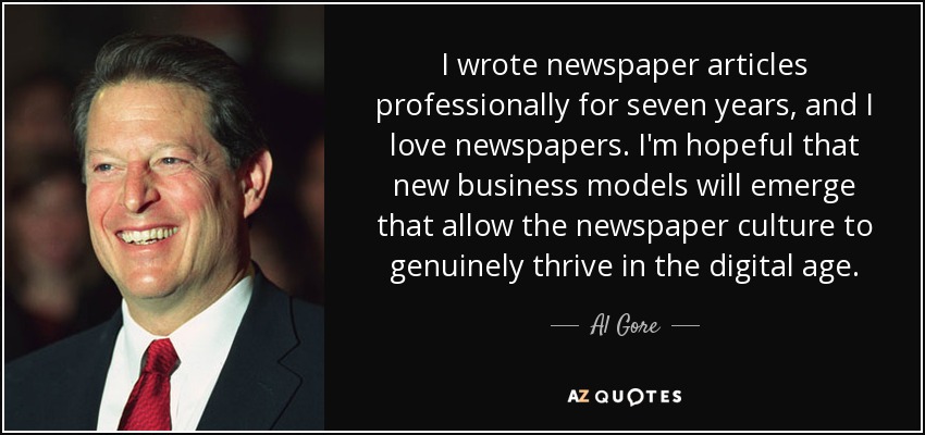 I wrote newspaper articles professionally for seven years, and I love newspapers. I'm hopeful that new business models will emerge that allow the newspaper culture to genuinely thrive in the digital age. - Al Gore