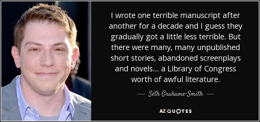 I wrote one terrible manuscript after another for a decade and I guess they gradually got a little less terrible. But there were many, many unpublished short stories, abandoned screenplays and novels... a Library of Congress worth of awful literature. - Seth Grahame-Smith