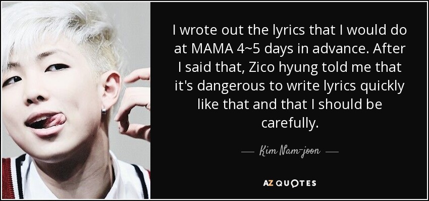 I wrote out the lyrics that I would do at MAMA 4~5 days in advance. After I said that, Zico hyung told me that it's dangerous to write lyrics quickly like that and that I should be carefully. - Kim Nam-joon
