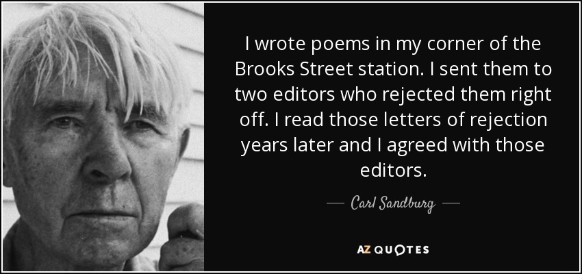 I wrote poems in my corner of the Brooks Street station. I sent them to two editors who rejected them right off. I read those letters of rejection years later and I agreed with those editors. - Carl Sandburg
