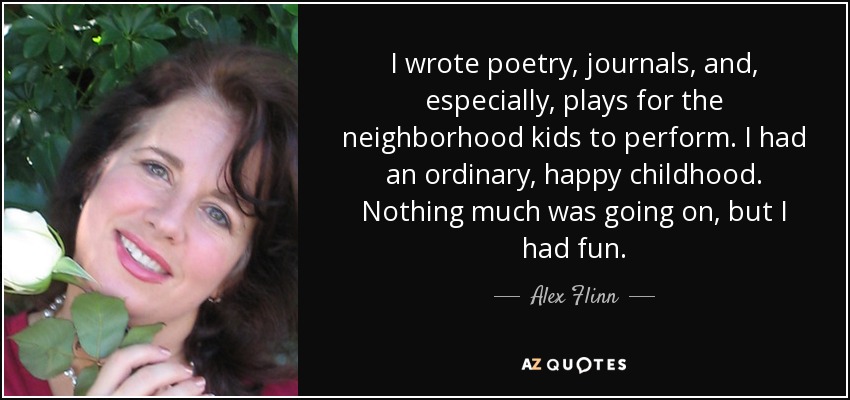 I wrote poetry, journals, and, especially, plays for the neighborhood kids to perform. I had an ordinary, happy childhood. Nothing much was going on, but I had fun. - Alex Flinn