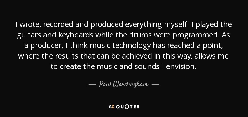 I wrote, recorded and produced everything myself. I played the guitars and keyboards while the drums were programmed. As a producer, I think music technology has reached a point, where the results that can be achieved in this way, allows me to create the music and sounds I envision. - Paul Wardingham