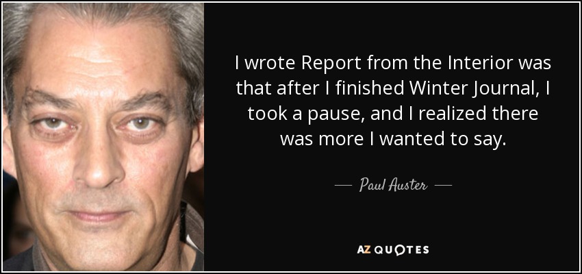 I wrote Report from the Interior was that after I finished Winter Journal, I took a pause, and I realized there was more I wanted to say. - Paul Auster