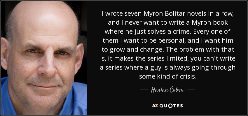 I wrote seven Myron Bolitar novels in a row, and I never want to write a Myron book where he just solves a crime. Every one of them I want to be personal, and I want him to grow and change. The problem with that is, it makes the series limited, you can't write a series where a guy is always going through some kind of crisis. - Harlan Coben