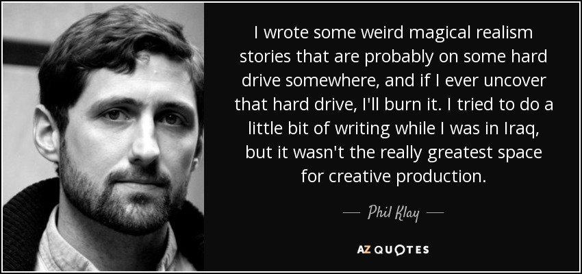 I wrote some weird magical realism stories that are probably on some hard drive somewhere, and if I ever uncover that hard drive, I'll burn it. I tried to do a little bit of writing while I was in Iraq, but it wasn't the really greatest space for creative production. - Phil Klay