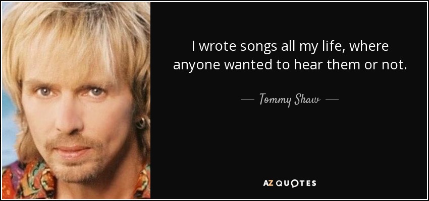 I wrote songs all my life, where anyone wanted to hear them or not. - Tommy Shaw