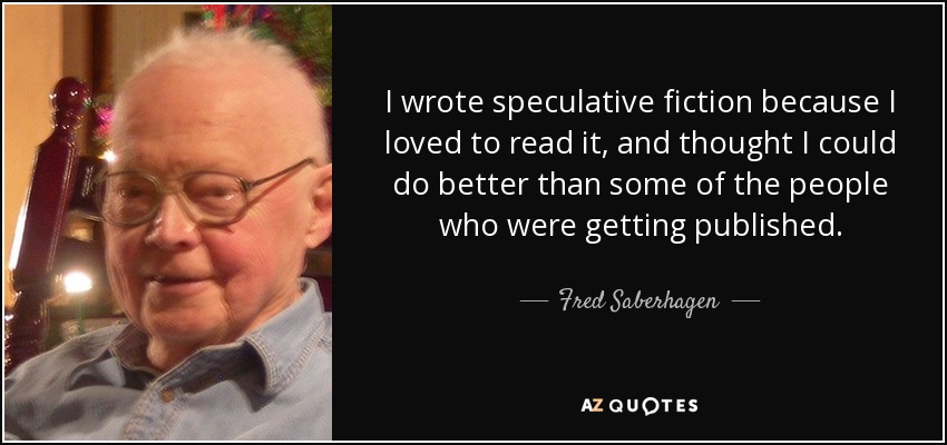 I wrote speculative fiction because I loved to read it, and thought I could do better than some of the people who were getting published. - Fred Saberhagen