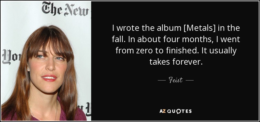 I wrote the album [Metals] in the fall. In about four months, I went from zero to finished. It usually takes forever. - Feist