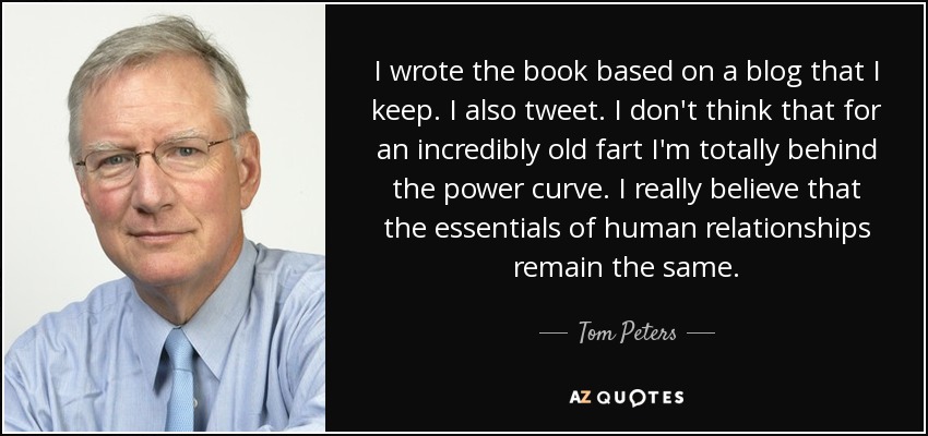 I wrote the book based on a blog that I keep. I also tweet. I don't think that for an incredibly old fart I'm totally behind the power curve. I really believe that the essentials of human relationships remain the same. - Tom Peters