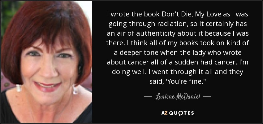I wrote the book Don't Die, My Love as I was going through radiation, so it certainly has an air of authenticity about it because I was there. I think all of my books took on kind of a deeper tone when the lady who wrote about cancer all of a sudden had cancer. I'm doing well. I went through it all and they said, 'You're fine.
