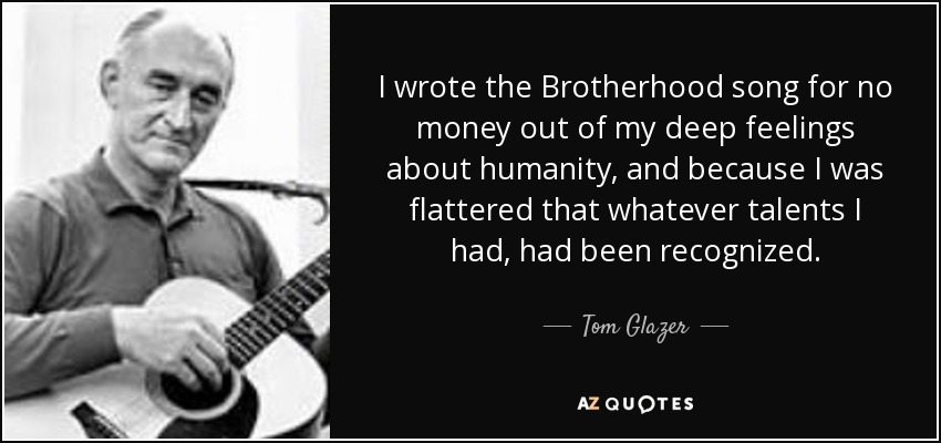 I wrote the Brotherhood song for no money out of my deep feelings about humanity, and because I was flattered that whatever talents I had, had been recognized. - Tom Glazer