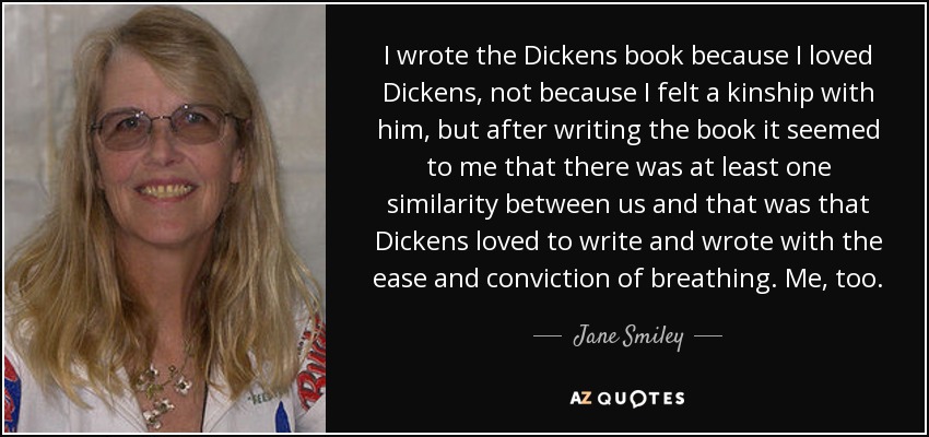 I wrote the Dickens book because I loved Dickens, not because I felt a kinship with him, but after writing the book it seemed to me that there was at least one similarity between us and that was that Dickens loved to write and wrote with the ease and conviction of breathing. Me, too. - Jane Smiley