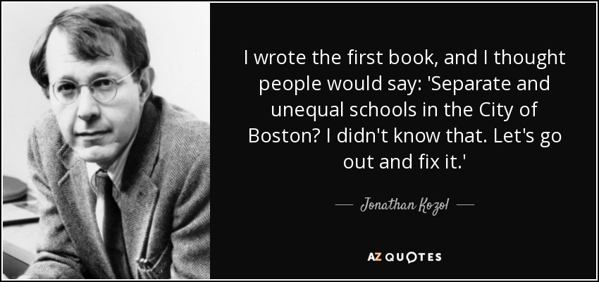 I wrote the first book, and I thought people would say: 'Separate and unequal schools in the City of Boston? I didn't know that. Let's go out and fix it.' - Jonathan Kozol