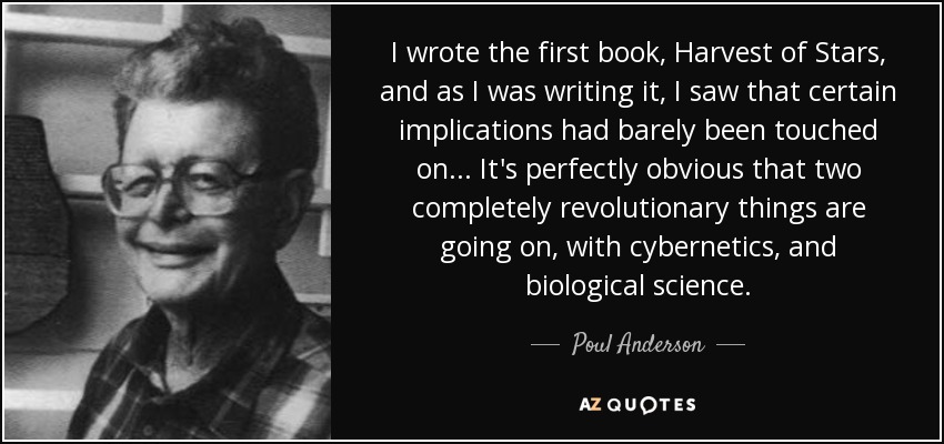 I wrote the first book, Harvest of Stars, and as I was writing it, I saw that certain implications had barely been touched on... It's perfectly obvious that two completely revolutionary things are going on, with cybernetics, and biological science. - Poul Anderson