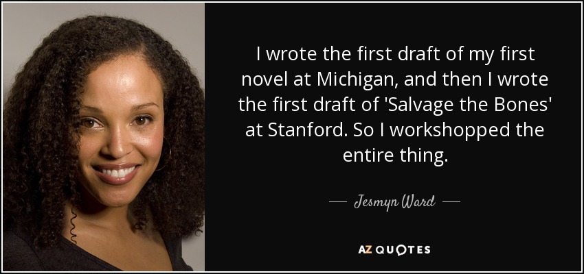 I wrote the first draft of my first novel at Michigan, and then I wrote the first draft of 'Salvage the Bones' at Stanford. So I workshopped the entire thing. - Jesmyn Ward
