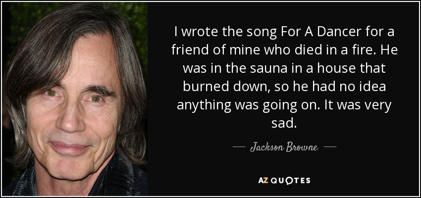 I wrote the song For A Dancer for a friend of mine who died in a fire. He was in the sauna in a house that burned down, so he had no idea anything was going on. It was very sad. - Jackson Browne