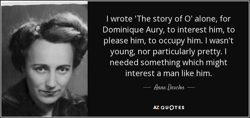 I wrote 'The story of O' alone, for Dominique Aury, to interest him, to please him, to occupy him. I wasn't young, nor particularly pretty. I needed something which might interest a man like him. - Anne Desclos