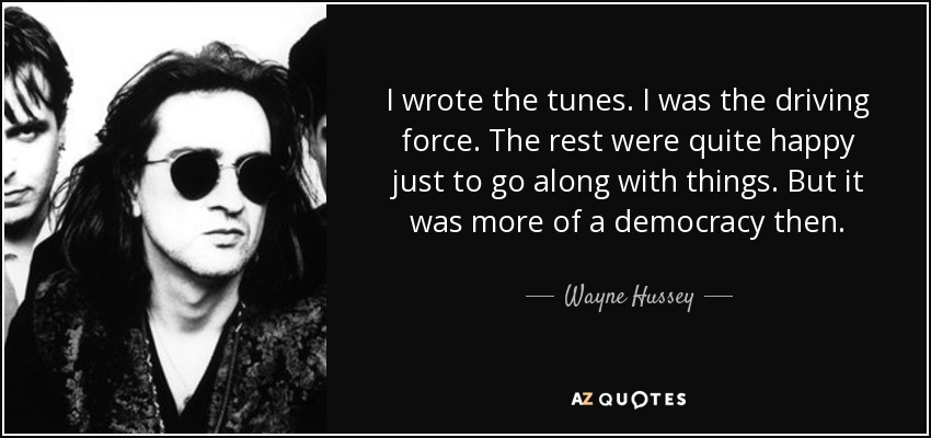 I wrote the tunes. I was the driving force. The rest were quite happy just to go along with things. But it was more of a democracy then. - Wayne Hussey