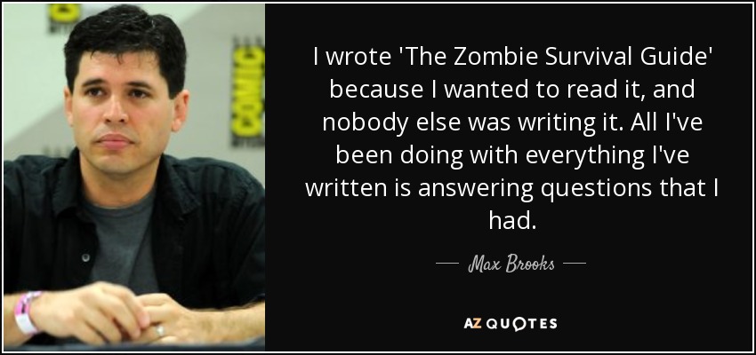 I wrote 'The Zombie Survival Guide' because I wanted to read it, and nobody else was writing it. All I've been doing with everything I've written is answering questions that I had. - Max Brooks