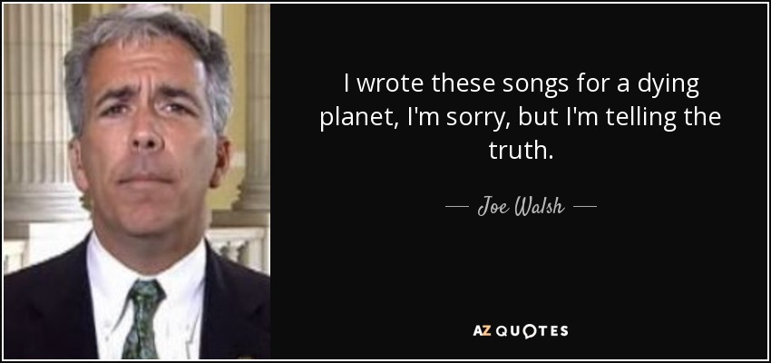 I wrote these songs for a dying planet, I'm sorry, but I'm telling the truth. - Joe Walsh