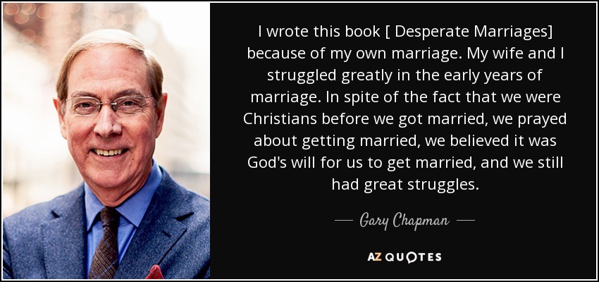 I wrote this book [ Desperate Marriages] because of my own marriage. My wife and I struggled greatly in the early years of marriage. In spite of the fact that we were Christians before we got married, we prayed about getting married, we believed it was God's will for us to get married, and we still had great struggles. - Gary Chapman