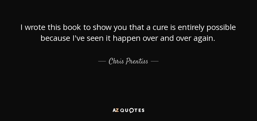 I wrote this book to show you that a cure is entirely possible because I've seen it happen over and over again. - Chris Prentiss