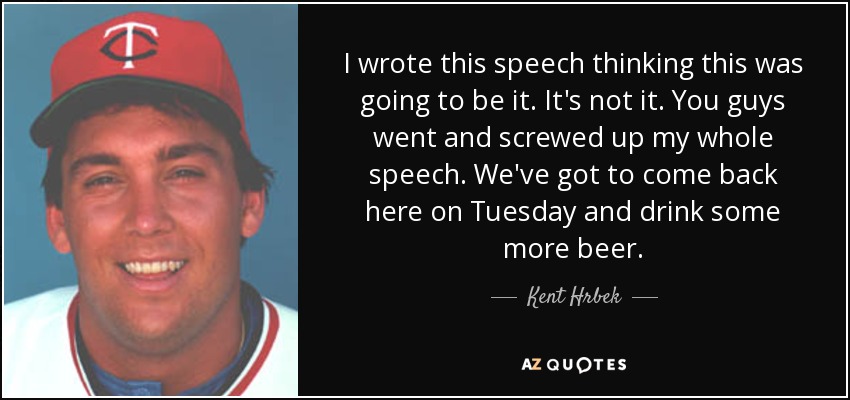 I wrote this speech thinking this was going to be it. It's not it. You guys went and screwed up my whole speech. We've got to come back here on Tuesday and drink some more beer. - Kent Hrbek
