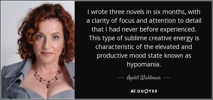 I wrote three novels in six months, with a clarity of focus and attention to detail that I had never before experienced. This type of sublime creative energy is characteristic of the elevated and productive mood state known as hypomania. - Ayelet Waldman