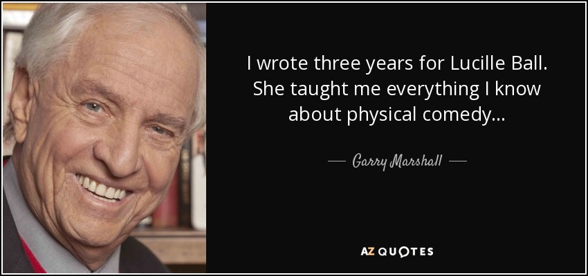 I wrote three years for Lucille Ball. She taught me everything I know about physical comedy... - Garry Marshall