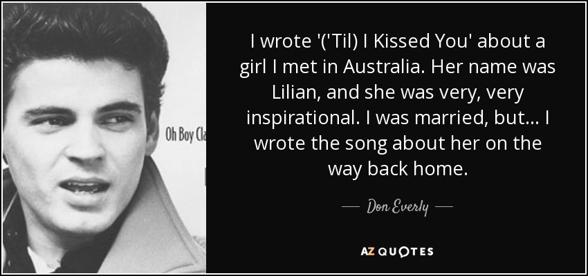 I wrote '('Til) I Kissed You' about a girl I met in Australia. Her name was Lilian, and she was very, very inspirational. I was married, but... I wrote the song about her on the way back home. - Don Everly