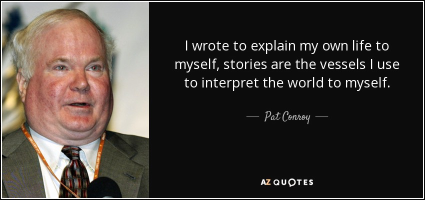 I wrote to explain my own life to myself, stories are the vessels I use to interpret the world to myself. - Pat Conroy