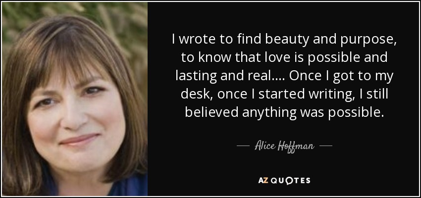 I wrote to find beauty and purpose, to know that love is possible and lasting and real.... Once I got to my desk, once I started writing, I still believed anything was possible. - Alice Hoffman