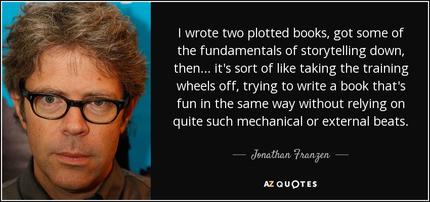 I wrote two plotted books, got some of the fundamentals of storytelling down, then... it's sort of like taking the training wheels off, trying to write a book that's fun in the same way without relying on quite such mechanical or external beats. - Jonathan Franzen