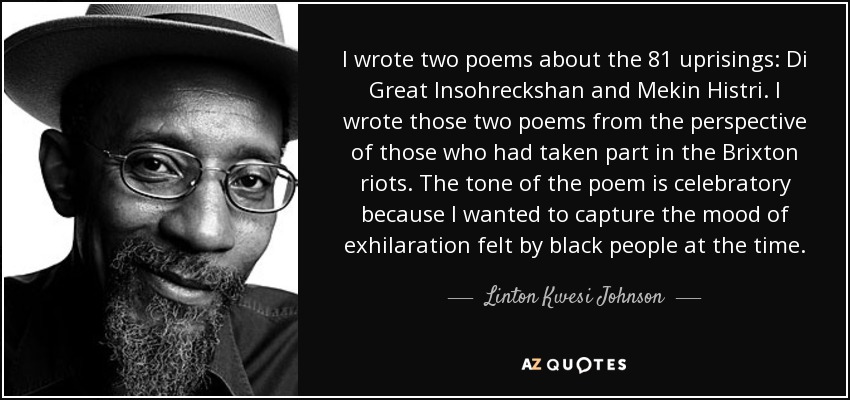 I wrote two poems about the 81 uprisings: Di Great Insohreckshan and Mekin Histri. I wrote those two poems from the perspective of those who had taken part in the Brixton riots. The tone of the poem is celebratory because I wanted to capture the mood of exhilaration felt by black people at the time. - Linton Kwesi Johnson