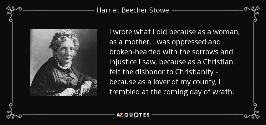 I wrote what I did because as a woman, as a mother, I was oppressed and broken-hearted with the sorrows and injustice I saw, because as a Christian I felt the dishonor to Christianity - because as a lover of my county, I trembled at the coming day of wrath. - Harriet Beecher Stowe